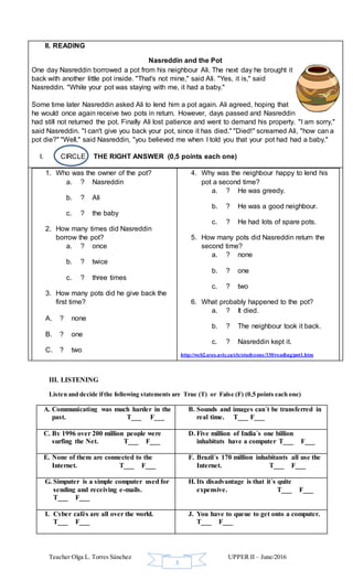 Teacher Olga L. Torres Sánchez UPPER II – June/2016
3
II. READING
Nasreddin and the Pot
One day Nasreddin borrowed a pot from his neighbour Ali. The next day he brought it
back with another little pot inside. "That's not mine," said Ali. "Yes, it is," said
Nasreddin. "While your pot was staying with me, it had a baby."
Some time later Nasreddin asked Ali to lend him a pot again. Ali agreed, hoping that
he would once again receive two pots in return. However, days passed and Nasreddin
had still not returned the pot. Finally Ali lost patience and went to demand his property. "I am sorry,"
said Nasreddin. "I can't give you back your pot, since it has died." "Died!" screamed Ali, "how can a
pot die?" "Well," said Nasreddin, "you believed me when I told you that your pot had had a baby."
I. CIRCLE THE RIGHT ANSWER (0,5 points each one)
1. Who was the owner of the pot?
a. ? Nasreddin
b. ? Ali
c. ? the baby
2. How many times did Nasreddin
borrow the pot?
a. ? once
b. ? twice
c. ? three times
3. How many pots did he give back the
first time?
A. ? none
B. ? one
C. ? two
4. Why was the neighbour happy to lend his
pot a second time?
a. ? He was greedy.
b. ? He was a good neighbour.
c. ? He had lots of spare pots.
5. How many pots did Nasreddin return the
second time?
a. ? none
b. ? one
c. ? two
6. What probably happened to the pot?
a. ? It died.
b. ? The neighbour took it back.
c. ? Nasreddin kept it.
http://web2.uvcs.uvic.ca/elc/studyzone/330/reading/pot1.htm
III. LISTENING
Listen and decide ifthe following statements are True (T) or False (F) (0,5 points each one)
A. Communicating was much harder in the
past. T___ F___
B. Sounds and images can´t be transferred in
real time. T___ F___
C. By 1996 over 200 million people were
surfing the Net. T___ F___
D. Five million of India´s one billion
inhabitats have a computer T___ F___
E. None of them are connected to the
Internet. T___ F___
F. Brazil´s 170 million inhabitants all use the
Internet. T___ F___
G. Simputer is a simple computer used for
sending and receiving e-mails.
T___ F___
H. Its disadvantage is that it´s quite
expensive. T___ F___
I. Cyber cafés are all over the world.
T___ F___
J. You have to queue to get onto a computer.
T___ F___
 