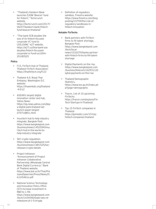 18
• Insurtech hub to help industry
integrate, Bangkok Post:
https://www.bangkokpost.com
/business/news/1452594/insu
rtech-hub-in-the-works-to-
help-industry-integrate
• SEC crypto regulation:
https://www.bangkokpost.com
/business/news/1481525/sec-
releases-crypto-details
• Project Inthanon:
“Announcement of Project
Inthanon Collaborative
Partnership (Wholesale Central
Bank Digital Currency),” Bank
of Thailand website,
https://www.bot.or.th/Thai/Pre
ssandSpeeches/Press/News25
61/n5461e.pdf
• National Science Technology
and Innovation Policy Office
(STI) increase investment in
R&D to 1.5%:
https://www.bangkokpost.com
/tech/1435590/state-sets-rd-
milestone-of-1-5-of-gdp
Notable FinTechs
• Bank partners with FinTech
firms to fill talent shortage,
Bangkok Post:
https://www.bangkokpost.com
/tech/local-
news/1532070/banks-partner-
with-fintech-firms-to-fill-talent-
shortage
• Digital Payments on the rise,
https://www.bangkokpost.com
/business/telecom/1629311/d
igital-payments-on-the-rise
• Thailand Demographic
Statistics,
https://www.boi.go.th/index.ph
p?page=demographic
• Tracxn, List of 10 upcoming
FinTechs:
https://tracxn.com/explore/Fin
Tech-Startups-in-Thailand/
• Top 15 FinTech companies in
Thailand:
https://gomedici.com/15-top-
fintech-companies-thailand
Policy
• F13, FinTech Hub of Thailand,
Thailand FinTech Association:
https://thaifintech.org/f13/
• Thailand 4.0, Royal Thai
Embassy; Washington D.C
website:
https://thaiembdc.org/thailand
-4-0-2/
• ASEAN’s largest digital
innovation center and hub,
Yahoo News:
https://sg.news.yahoo.com/dep
a-digital-park-thailand-set-
launch-asean-largest-
075718851.html
• “Thailand’s Kasikorn Bank
launches $30M ‘Beacon’ fund
for fintech,” Techcrunch
website,
https://techcrunch.com/2017/
06/07/kasikorn-bank-fintech-
fund-beacon-thailand/
• “Thai bank SCB doubles the
size of its fintech-focused
corporate VC fund to
US$100M,” e27 website,
https://e27.co/thai-bank-scb-
doubles-fintech-focussed-
corporate-vc-fund-us100m-
20180525
• Definition of regulatory
sandbox, Finextra website:
https://www.finextra.com/blog
posting/15759/the-role-of-
regulatory-sandboxes-in-
fintech-innovation
 