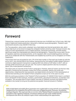 Thailand has a nascent market and the potential to become one of ASEAN’s key FinTech hubs. With high
levels of digital and mobile penetration, along with a relatively young demographic, Thailand is well-
positioned to become a key ASEAN FinTech hub.
The Thai population, while mostly unbanked, has a high digital and internet penetration rate, which
means that much can be done to engage the untapped markets and bring under financial inclusion. Key
areas of FinTech developments such as digital payments, blockchain technology, and P2P lending
specifically target the underbanked and underserved demographics. Thailand also scores high in terms
of regulatory openness and advancements, as the regulators offer accommodating policies and have
gone on to collaborate with the Thailand banks and neighboring countries such as Singapore on FinTech
cooperation.
Thai FinTech start-ups accounted for only 17% of the total number of Thai start-ups funded up until the
end of 2017, but received 40% of the funding, representing the 2nd highest-funded category behind e-
commerce. Digital payment transactions surged by 83% from 2016 to 5.87 billion in 2017, with an
average of 89 transactions per user per year. The country's digital payment ratio has increased to
above 10% of total payment transactions.
The report gives an overview of the FinTech Landscape in Thailand, where EY teams use the four-step
approach in analyzing the ecosystem: Assess the FinTech ecosystem, Identify the trends and
opportunities, Understand the macroeconomic and digital factors driving the FinTech development at
national level and Discuss the notable FinTech companies to look out for in the years to come.
With the continuous evolution in the Thailand FinTech ecosystem, EY ASEAN FinTech team is confident
that it will benefit FinTech startups, investors, governments, educational institutions, accelerators and
incubators. This will allow them to have a better overview of Thailand’s economy and opportunities
available in the market to bring out the potential and greater financial inclusion in Thailand.
Foreword
With its high digital and mobile phone penetration rate coupled with its young and tech-savvy population,
Thailand serves as a hotbed for FIs and VCs in the areas of Digital Payments, Insurance, Investments,
Lending & Deposits. This report provides an overview of the Thailand Fintech ecosystem which includes a
description of the regulatory landscape, investment outlook and some of the notable FinTech
developments that allows the audience to gain a better understanding of the opportunities.
“
2
 