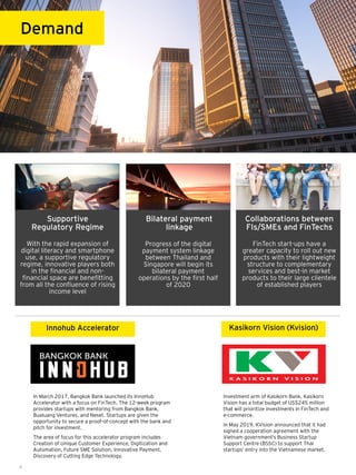 In March 2017, Bangkok Bank launched its InnoHub
Accelerator with a focus on FinTech. The 12-week program
provides startups with mentoring from Bangkok Bank,
Bualuang Ventures, and Neset. Startups are given the
opportunity to secure a proof-of-concept with the bank and
pitch for investment.
The area of focus for this accelerator program includes
Creation of Unique Customer Experience, Digitization and
Automation, Future SME Solution, Innovative Payment,
Discovery of Cutting Edge Technology.
8
Demand
Innohub Accelerator
Investment arm of Kasikorn Bank, Kasikorn
Vision has a total budget of US$245 million
that will prioritize investments in FinTech and
e-commerce.
In May 2019, KVision announced that it had
signed a cooperation agreement with the
Vietnam government’s Business Startup
Support Centre (BSSC) to support Thai
startups’ entry into the Vietnamese market.
Kasikorn Vision (Kvision)
With the rapid expansion of
digital literacy and smartphone
use, a supportive regulatory
regime, innovative players both
in the financial and non-
financial space are benefitting
from all the confluence of rising
income level
Progress of the digital
payment system linkage
between Thailand and
Singapore will begin its
bilateral payment
operations by the first half
of 2020
Collaborations between
FIs/SMEs and FinTechs
Supportive
Regulatory Regime
Bilateral payment
linkage
FinTech start-ups have a
greater capacity to roll out new
products with their lightweight
structure to complementary
services and best-in market
products to their large clientele
of established players
 