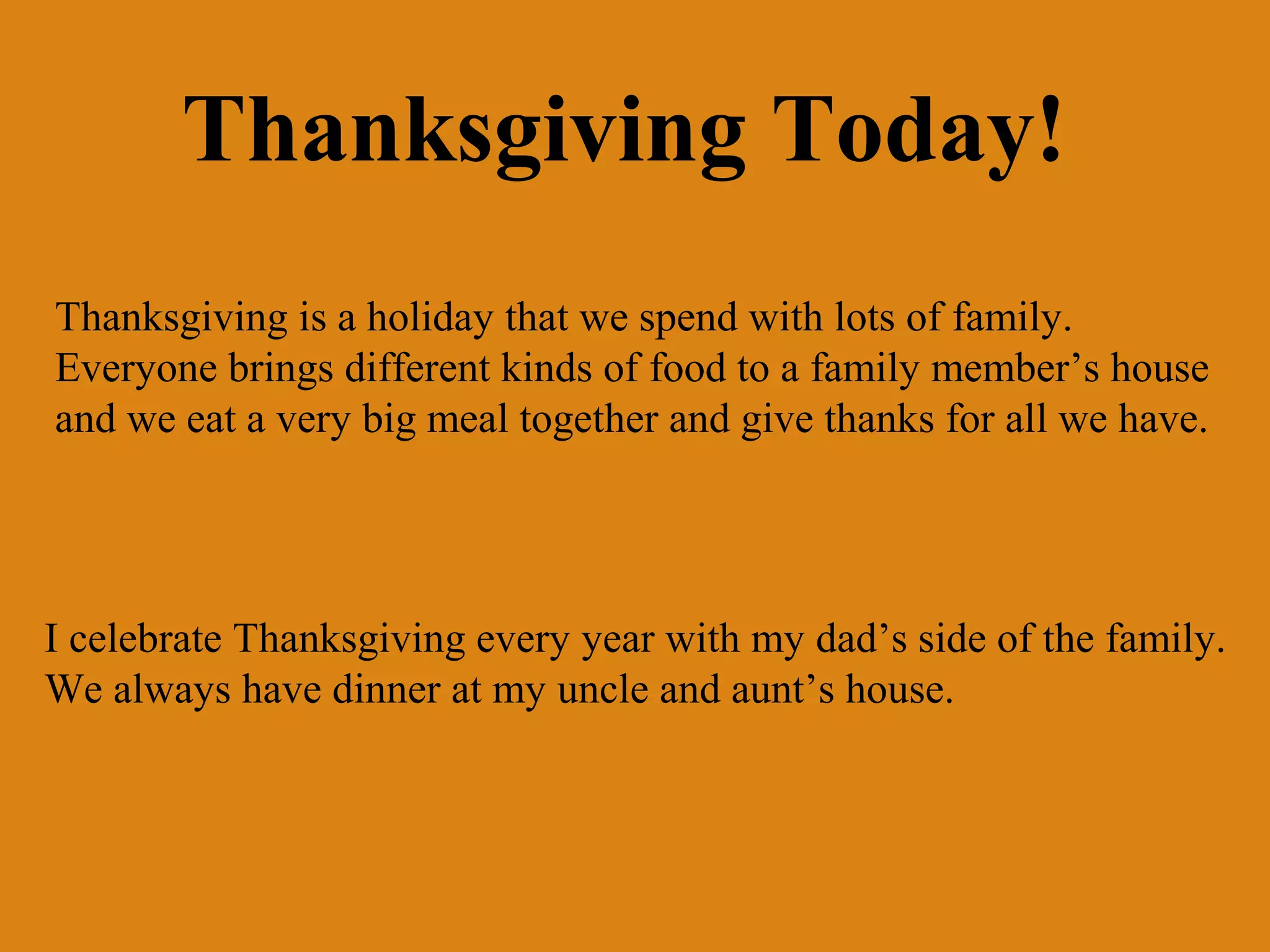 Thanksgiving Today!
Thanksgiving is a holiday that we spend with lots of family.
Everyone brings different kinds of food to a family member’s house
and we eat a very big meal together and give thanks for all we have.

I celebrate Thanksgiving every year with my dad’s side of the family.
We always have dinner at my uncle and aunt’s house.

 