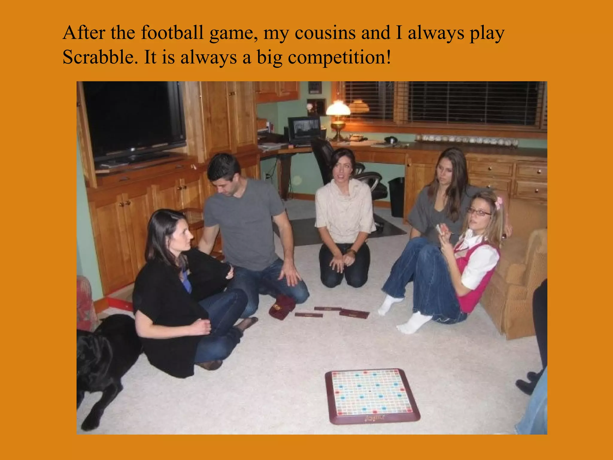 After the football game, my cousins and I always play
Scrabble. It is always a big competition!

 