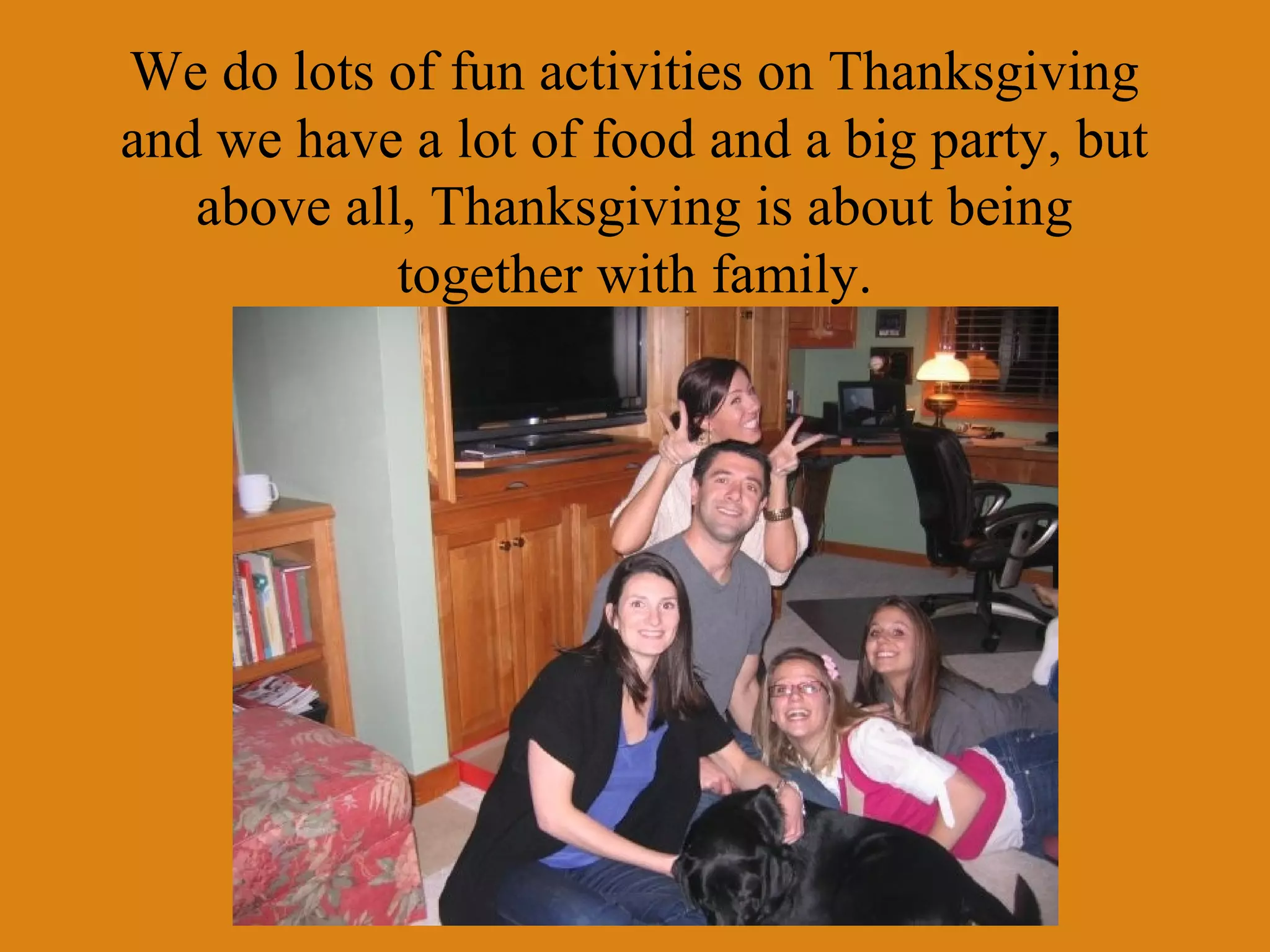 We do lots of fun activities on Thanksgiving
and we have a lot of food and a big party, but
above all, Thanksgiving is about being
together with family.

 