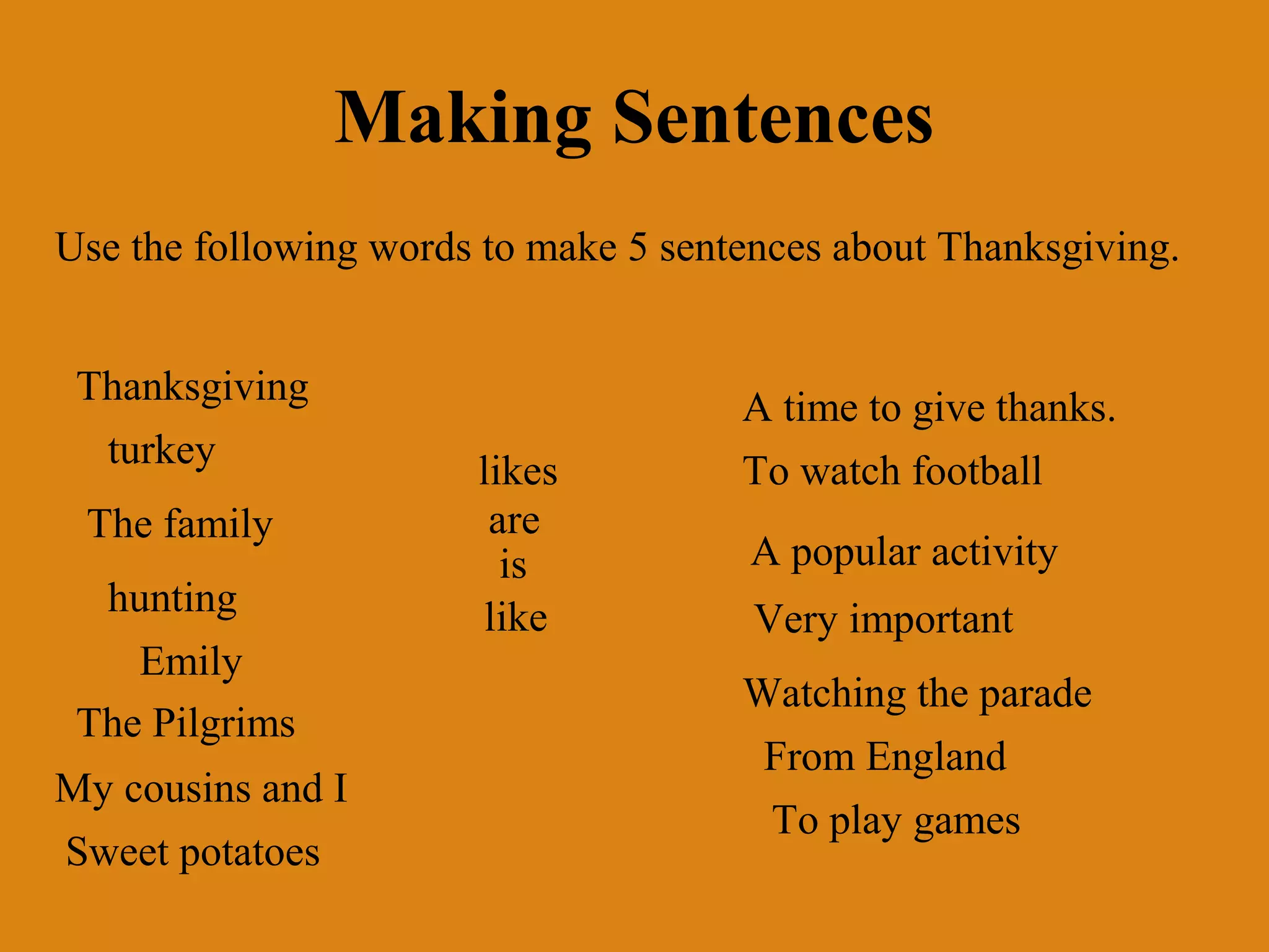 Making Sentences
Use the following words to make 5 sentences about Thanksgiving.
Thanksgiving
turkey
The family
hunting
Emily
The Pilgrims
My cousins and I
Sweet potatoes

likes
are
is
like

A time to give thanks.
To watch football
A popular activity
Very important
Watching the parade
From England
To play games

 
