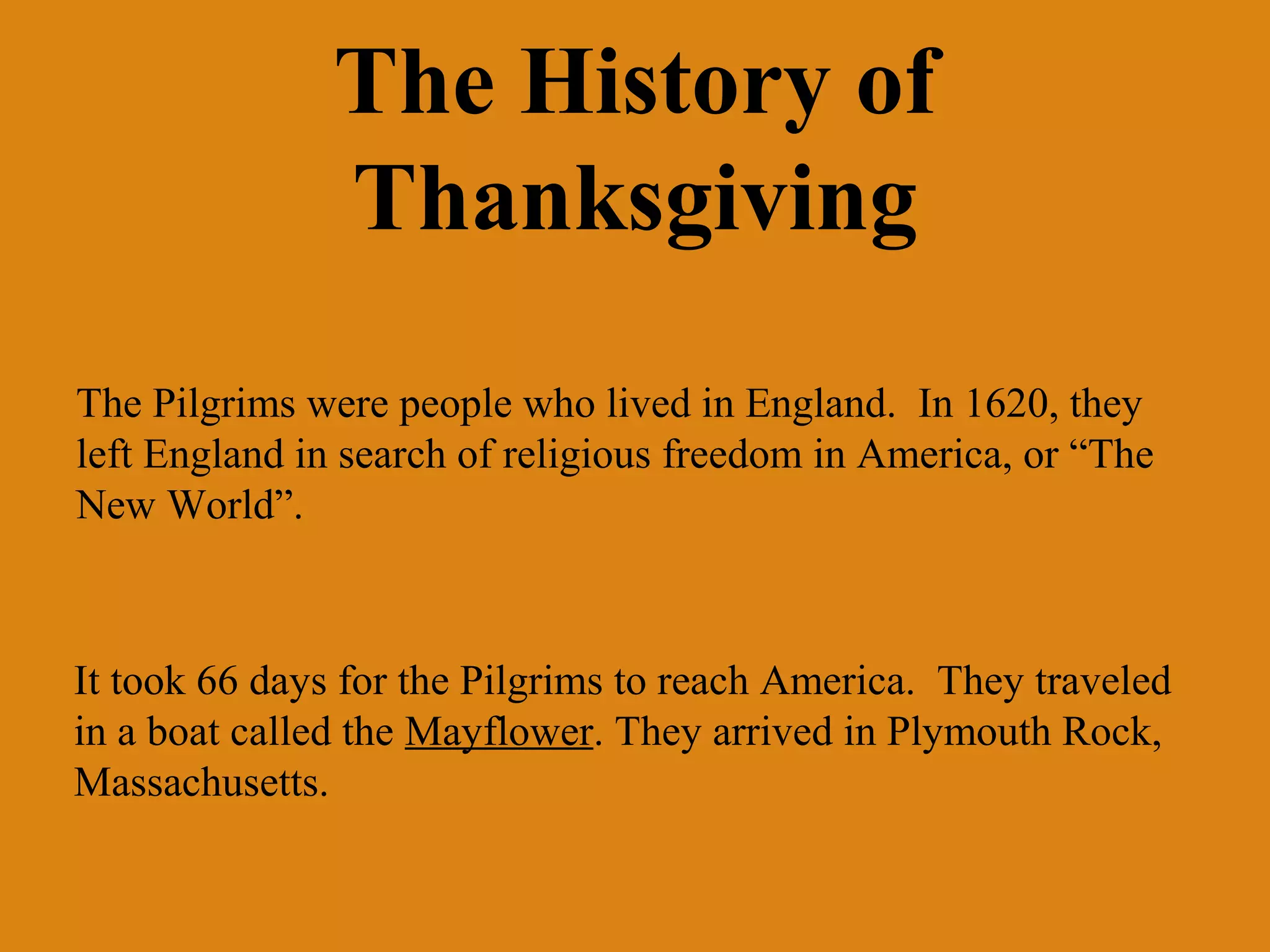 The History of
Thanksgiving
The Pilgrims were people who lived in England. In 1620, they
left England in search of religious freedom in America, or “The
New World”.

It took 66 days for the Pilgrims to reach America. They traveled
in a boat called the Mayflower. They arrived in Plymouth Rock,
Massachusetts.

 