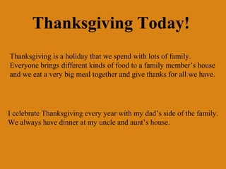 Thanksgiving Today!
Thanksgiving is a holiday that we spend with lots of family.
Everyone brings different kinds of food to a family member’s house
and we eat a very big meal together and give thanks for all we have.




I celebrate Thanksgiving every year with my dad’s side of the family.
We always have dinner at my uncle and aunt’s house.
 