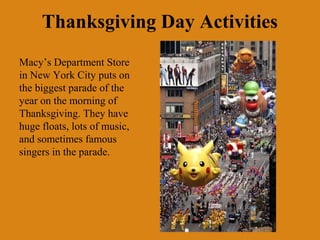 Thanksgiving Day Activities
Macy’s Department Store
in New York City puts on
the biggest parade of the
year on the morning of
Thanksgiving. They have
huge floats, lots of music,
and sometimes famous
singers in the parade.
 
