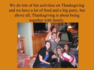 We do lots of fun activities on Thanksgiving
and we have a lot of food and a big party, but
   above all, Thanksgiving is about being
            together with family.
 
