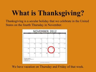 What is Thanksgiving?
Thanksgiving is a secular holiday that we celebrate in the United
States on the fourth Thursday in November.




    We have vacation on Thursday and Friday of that week.
 