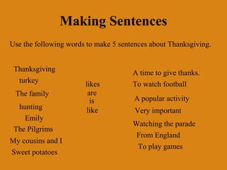Making Sentences
Use the following words to make 5 sentences about Thanksgiving.


 Thanksgiving                         A time to give thanks.
  turkey               likes          To watch football
 The family             are
                         is           A popular activity
  hunting              like            Very important
    Emily
                                      Watching the parade
 The Pilgrims
                                       From England
My cousins and I
                                       To play games
Sweet potatoes
 