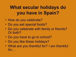 What secular holidays do
     you have in Spain?
• How do you celebrate?
• Do you eat special foods?
• Do you celebrate with family or friends?
  Or both?
• Do you have to go to school?
• Do you like these holidays?
• What are you thankful for? I am thankful
  for…
 