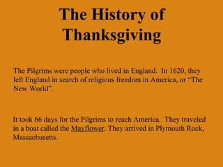 The History of
               Thanksgiving
The Pilgrims were people who lived in England. In 1620, they
left England in search of religious freedom in America, or “The
New World”.



It took 66 days for the Pilgrims to reach America. They traveled
in a boat called the Mayflower. They arrived in Plymouth Rock,
Massachusetts.
 