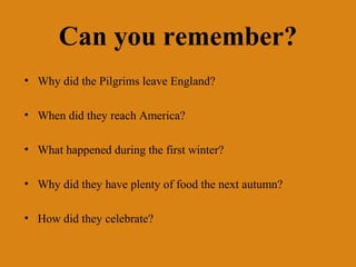Can you remember?
• Why did the Pilgrims leave England?

• When did they reach America?

• What happened during the first winter?

• Why did they have plenty of food the next autumn?

• How did they celebrate?
 