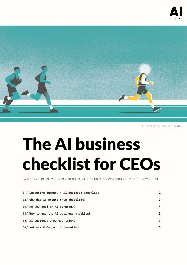 ILLUSTRATION FROM ​
PELTARION 
 
The AI business 
checklist for CEOs 
A ​cheat sheet​ to help you steer your organisation’s progress towards unlocking the full power of AI  
 
 
01/ Executive summary + AI business checklist 2 
02/ Why did we create this checklist? 3 
03/ Do you need an AI strategy? 4 
04/ How to use the AI business checklist 6 
05/ AI business progress tracker 7 
06/ Authors & Contact information 8 
 