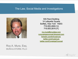 The Law, Social Media and Investigations


                               930 Rand Building
                              14 Lafayette Square
                            Buffalo, New York 14203
                                716.855.2800 (V)
                                716.855.2816 (F)
                               roy.mura@muralaw.com
                          nycoveragecounsel.blogspot.com
                              linkedin.com/in/royamura
                                 twitter.com/royamura
                            twitter.com/CoverageCounsel

Roy A. Mura, Esq.
MURA & STORM, PLLC
 