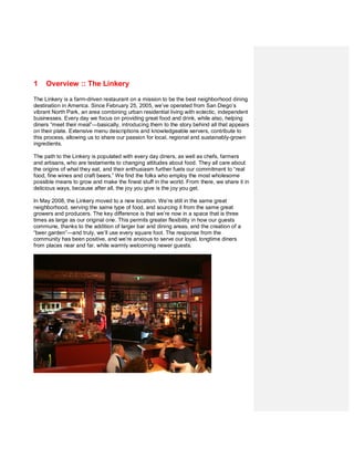 1    Overview :: The Linkery

The Linkery is a farm-driven restaurant on a mission to be the best neighborhood dining
destination in America. Since February 25, 2005, we’ve operated from San Diego’s
vibrant North Park, an area combining urban residential living with eclectic, independent
businesses. Every day we focus on providing great food and drink, while also, helping
diners “meet their meal”—basically, introducing them to the story behind all that appears
on their plate. Extensive menu descriptions and knowledgeable servers, contribute to
this process, allowing us to share our passion for local, regional and sustainably-grown
ingredients.

The path to the Linkery is populated with every day diners, as well as chefs, farmers
and artisans, who are testaments to changing attitudes about food. They all care about
the origins of what they eat, and their enthusiasm further fuels our commitment to “real
food, fine wines and craft beers.” We find the folks who employ the most wholesome
possible means to grow and make the finest stuff in the world. From there, we share it in
delicious ways, because after all, the joy you give is the joy you get.

In May 2008, the Linkery moved to a new location. We’re still in the same great
neighborhood, serving the same type of food, and sourcing it from the same great
growers and producers. The key difference is that we’re now in a space that is three
times as large as our original one. This permits greater flexibility in how our guests
commune, thanks to the addition of larger bar and dining areas, and the creation of a
“beer garden”—and truly, we’ll use every square foot. The response from the
community has been positive, and we’re anxious to serve our loyal, longtime diners
from places near and far, while warmly welcoming newer guests.
 