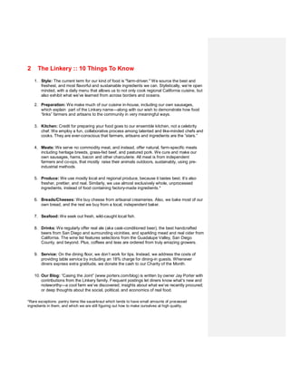 2     The Linkery :: 10 Things To Know
    1. Style: The current term for our kind of food is "farm-driven." We source the best and
       freshest, and most flavorful and sustainable ingredients we can. Stylistically, we’re open
       minded, with a daily menu that allows us to not only cook regional California cuisine, but
       also exhibit what we’ve learned from across borders and oceans.

    2. Preparation: We make much of our cuisine in-house, including our own sausages,
       which explain part of the Linkery name—along with our wish to demonstrate how food
       “links” farmers and artisans to the community in very meaningful ways.

    3. Kitchen: Credit for preparing your food goes to our ensemble kitchen, not a celebrity
       chef. We employ a fun, collaborative process among talented and like-minded chefs and
       cooks. They are ever-conscious that farmers, artisans and ingredients are the “stars.”

    4. Meats: We serve no commodity meat, and instead, offer natural, farm-specific meats
       including heritage breeds, grass-fed beef, and pastured pork. We cure and make our
       own sausages, hams, bacon and other charcuterie. All meat is from independent
       farmers and co-ops, that mostly raise their animals outdoors, sustainably, using pre-
       industrial methods.

    5. Produce: We use mostly local and regional produce, because it tastes best. It’s also
       fresher, prettier, and real. Similarly, we use almost exclusively whole, unprocessed
       ingredients, instead of food containing factory-made ingredients.*

    6. Breads/Cheeses: We buy cheese from artisanal creameries. Also, we bake most of our
       own bread, and the rest we buy from a local, independent baker.

    7. Seafood: We seek out fresh, wild-caught local fish.

    8. Drinks: We regularly offer real ale (aka cask-conditioned beer), the best handcrafted
       beers from San Diego and surrounding vicinities, and sparkling mead and real cider from
       California. The wine list features selections from the Guadalupe Valley, San Diego
       County, and beyond. Plus, coffees and teas are ordered from truly amazing growers.

    9. Service: On the dining floor, we don’t work for tips. Instead, we address the costs of
       providing table service by including an 18% charge for dining-in guests. Whenever
       diners express extra gratitude, we donate the cash to our Charity of the Month.

    10. Our Blog: “Casing the Joint” (www.porterx.com/blog) is written by owner Jay Porter with
        contributions from the Linkery family. Frequent postings let diners know what’s new and
        noteworthy—a cool farm we’ve discovered; insights about what we’ve recently procured;
        or deep thoughts about the social, political, and economics of real food.

*Rare exceptions: pantry items like sauerkraut which tends to have small amounts of processed
ingredients in them, and which we are still figuring out how to make ourselves at high quality.
 