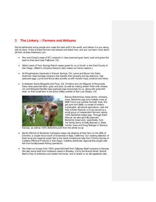 3       The Linkery :: Farmers and Artisans
We’ve befriended some people who make the best stuff in the world, and deliver it to you along
with its story. A few of these farmers and artisans are listed here, and you can learn more about
all them at www.thelinkery.com.

    •    Ron and Cheryl Lange of RC Livestock in raise pastured goat, lamb, pork and grass-fed
         beef on their land near Fallbrook, CA.

    •    Albert Lewis of Twin Springs Ranch raises goats for us on brush, in the East County of
         San Diego. (Albert’s company Hempy’s also makes our hemp napkins.)

    •    At Wingshadows Hacienda in Warner Springs, CA, Lynne and Bruce Van Dyke-
         Grammer raise heritage chickens that wander their property and lay delicious, real
         pastured eggs. Lynne and Bruce also provide us with myriad crops, produce and herbs.

    •    In between Santa Margarita and Pozo, CA, Christine and Jim Maguire of Rinconada
         Dairy raise pastured lamb, goat, and pork, as well as making artisan fresh-milk cheese.
         Jim and Margaret Neville raise pastured pigs exclusively for us, along with grass-fed
         beef, on their small farm in the Edna Valley outside of San Luis Obispo, CA.

                                                   Barney Bahrenfuse raises lambs, chickens,
                                                   cows, Berkshire pigs and multiple crops at
                                                   B&B Farms just outside Grinnell, Iowa. We
                                                   get pork from B&B—a model of modern
                                                   sustainable, all-natural agriculture—with the
                                                   help of Eden Natural, a co-op owned by a
                                                   small group of independent farmers raising
                                                   100% Berkshire breed pigs. Through Eden
                                                   Natural, we also get fully pastured
                                                   Berkshire breed pork, specifically, from
                                                   the family farms of Kelly Biensen in State
                                                   Center, Iowa and Doug Metzger in Seneca,
         Kansas, as well as 100% Berkshire pork from the whole co-op.

    •    Benito Altimira of Abulones Cultviados raises red abalone at their farm on the cliffs of
         Erendira, a couple hours south of Ensenada in Baja, California. Our rotating selection of
         fresh local and regional ocean fish is the result of extensive help from Tommy Gomes of
         Catalina Offshore Products in San Diego. Catalina distributes regional line-caught wild
         fish from locally-based fishing operations.

    •    We make our burger from 100% grass-fed beef from Tallgrass Beef company in Kansas.
         We also serve beef from Holsteins raised in Brawley, CA by the Brandt family. Brandt
         Beef is free of antibiotics and added hormones, and is raised on an all-vegetarian diet.
 