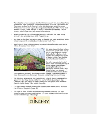 •   We make all of our own sausages, often from Duroc breed pork from Vande Rose Farms
    in Oskaloosa, Iowa. Vande Rose is independently owned by the Van Gilst, DeBruin and
    Rozenboom families. Vande Rose pork is free of antibiotics and growth hormones.
•   All the chicken we serve is organic, free-range chicken from Fulton Valley Farms, which
    is based in Fulton, CA and operates 14 farms in California’s Central Valley. Fulton’s
    birds are raised in large barns with access to the outdoors.

•   Robert Farmer of Moceri Produce brings us produce from many San Diego county
    farms. We also get local produce at OB People’s Co-op.

•   Any bread we don’t bake here is from Bread on Market in San Diego, a traditional artisan
    bakery independently owned by Susanna Starcevic of South Park.

•   Neva Parker of White Labs maintains our proprietary cultures for curing meats, and is
    helping develop our bread starters.

                                                       We obtain the world’s finest coffees,
                                                       sourced from specific farms and co-
                                                       ops by Peter Giuliano of Counter
                                                       Culture Coffee in Durham, North
                                                       Carolina and by Magali Jay-Snyder
                                                       of Santos in North Park. Our teas
                                                       come from Sochi in North Park.

                                                     Our effort to provide the finest of
                                                     beer is made possible by the help of
                                                     scores of local artisan brewers,
                                                     including Stone Brewing in
                                                     Escondido, AleSmith in San Diego,
                                                     Pizza Port and Lost Abbey in
                                                     Carlsbad and San Marcos, Ballast
    Point Brewing in San Diego, Alpine Beer Company in Alpine, Green Flash Brewing in
    Vista, Coronado Brewing Company in Coronado, and Lightning Brewery in Poway.

•   Erik Humphrey, winemaker at San Pasqual Winery in Pacific Beach, makes wine from
    grapes from San Diego County and from the nearby Valle de Guadalupe in Baja
    California. Erik is also helping us make a Linkery wine from grapes grown at Melrose
    Ranch in the Old Guejito Valley outside Escondido.

•   Our many different varietals of handcrafted sparkling mead are the product of Gordon
    Hull of Heidrun Meadery in Arcata, CA.

•   The paper on which our menu is printed is totally tree-free, made from 75% post-
    consumer waste (process chlorine-free) and 25% hemp (totally chlorine-free). It comes
    from Green Fields Paper in San Diego.
 