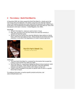 4    The Linkery :: North Park Meat Co.
In November 2008, the Linkery opened the North Park Meat Co., directly next to the
main dining area of its restaurant. This artisan curing shop and “meat bar” features
many of the expertly butchered and cured meats that are essential to the Linkery’s farm-
driven ethos, and compliments its acclaimed gastropub menu (and status as “One of the
best places to drink beer in America -- Imbibe Magazine, Oct. 2008) .

Specifically:
  • All North Park Meat Co. meats are cured by hand, in house
  • Beef, goat, and lamb come only from farmers who raise their animals on
        pasture and feed them grass.
  • All pork comes from farmers who raise their Berkshire hogs outdoors on family
       farms, where they have plenty of room. These animals do not receive hormones,
       antibiotics, or any other of the degradations of modern livestock agriculture.




Additionally:
  • The name North Park Meat Co. is retained from the butcher that occupied the
       Linkery’s current location the 1940s and 1950s.
  • North Park Meat Co. is specifically highlighting different kinds of pastured, hand-
       cured ham and bacon. These hams are have been cured with blackstrap
       molasses and aged for many months in the Linkery’s curing room.
  • Custom curing is available to the public for specific kinds of cures or a specific
       kind of ham or bacon.

For additional information, as well as specific products and prices, visit
www.northparkmeatco.com.
 