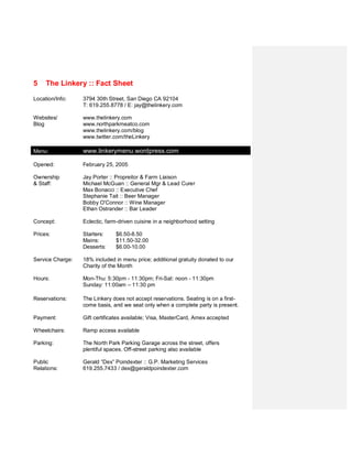 5    The Linkery :: Fact Sheet

Location/Contact:   3794 30th Street
                    San Diego CA 92104
                    T: 619.255.8778
                    E: jay@thelinkery.com

Websites &          www.thelinkery.com
Blog:               www.northparkmeatco.com
                    www.thelinkery.com/blog

Social Media:       Twitter – www.twitter.com/theLinkery

Opened:             February 25, 2005

Ownership:          Jay Porter

Ensemble            House Lead & Lead Curer: Michael McGuan
Kitchen:            Farm Liaison: Jay Porter
                    Chefs: Max Bonacci & Joel Cammett


Beer/Wine Staff:    Beer Manager: Stephanie Tait
                    Wine Manager: Bobby O'Connor
                    Bar Leaders - Juan Miron, Ethan Ostrander


Concept:            Eclectic, farm-driven cuisine in a neighborhood setting

Prices:             Starters:     $5-12.00
                    Mains:        $9-26
                    Desserts:     $6-10
                    Specialty:    $29 Low Country Boil

Service Charge:     18% included in menu price; additional gratuity donated to our
                    Charity of the Month

Hours:              Mon-Thu: 5:30pm - 11:30pm; Fri-Sat: noon - 11:30pm
                    Sunday: 10:00am – 11:30 pm

Reservations:       The Linkery does not accept reservations. Seating is on a first-
                    come basis, and we seat only when a complete party is present.

Certificates/       Gift certificates available; Visa, MasterCard,
Credit Cards:       and American Express cards accepted
 