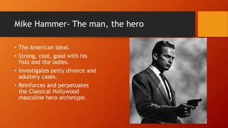 Mike Hammer- The man, the hero
• The American ideal.
• Strong, cool, good with his
fists and the ladies.
• Investigates petty divorce and
adultery cases.
• Reinforces and perpetuates
the Classical Hollywood
masculine hero archetype.
 