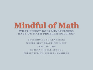 WHAT EFFECT DOES MINDFULNESS
HAVE ON MATH PROBLEM -SOLVING?
CROSSROADS TO LEARNING:
WHERE BEST PRACTICES MEET
APRIL 19, 2016
DE JEAN MIDDLE SCHOOL
PRESENTED BY: JULIET JAMSHEED
Mindful of Math
 
