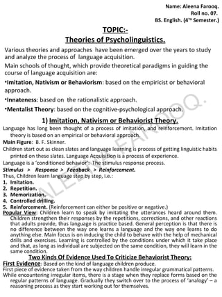 TOPIC:- 
BS. English. (4TH Semester.) 
Theories of Psycholinguistics. 
Name: Aleena Farooq. 
Roll no. 07. 
Various theories and approaches have been emerged over the years to study 
and analyze the process of language acquisition. 
Main schools of thought, which provide theoretical paradigms in guiding the 
course of language acquisition are: 
•Imitation, Nativism or Behaviorism: based on the empiricist or behavioral 
approach. 
•Innateness: based on the rationalistic approach. 
•Mentalist Theory: based on the cognitive-psychological approach. 
1) Imitation, Nativism FAROOQ. 
or Behaviorist Theory. 
ALEENA Language has long been thought of a process of imitation, and reinforcement. Imitation 
theory is based on an empirical or behavioral approach. 
Main Figure: B. F. Skinner. 
Children start out as clean slates and language learning is process of getting linguistic habits 
printed on these slates. Language Acquisition is a process of experience. 
Language is a ‘conditioned behavior’: The stimulus response process. 
Stimulus > Response > Feedback > Reinforcement. 
Thus, Children learn language step by step, i.e.: 
1. Imitation. 
2. Repetition. 
3. Memorization. 
4. Controlled drilling. 
5. Reinforcement. (Reinforcement can either be positive or negative.) 
Popular View: Children learn to speak by imitating the utterances heard around them. 
Children strengthen their responses by the repetitions, corrections, and other reactions 
that adults provide, thus language is practice based. General perception is that there is 
no difference between the way one learns a language and the way one learns to do 
anything else. Main focus is on inducing the child to behave with the help of mechanical 
drills and exercises. Learning is controlled by the conditions under which it take place 
and that, as long as individual are subjected on the same condition, they will learn in the 
same condition. 
Two Kinds Of Evidence Used To Criticize Behaviorist Theory: 
First Evidence: Based on the kind of language children produce. 
First piece of evidence taken from the way children handle irregular grammatical patterns. 
While encountering irregular items, there is a stage when they replace forms based on the 
regular patterns of language. Gradually they switch over to the process of ‘analogy’ – a 
reasoning process as they start working out for themselves. 
 