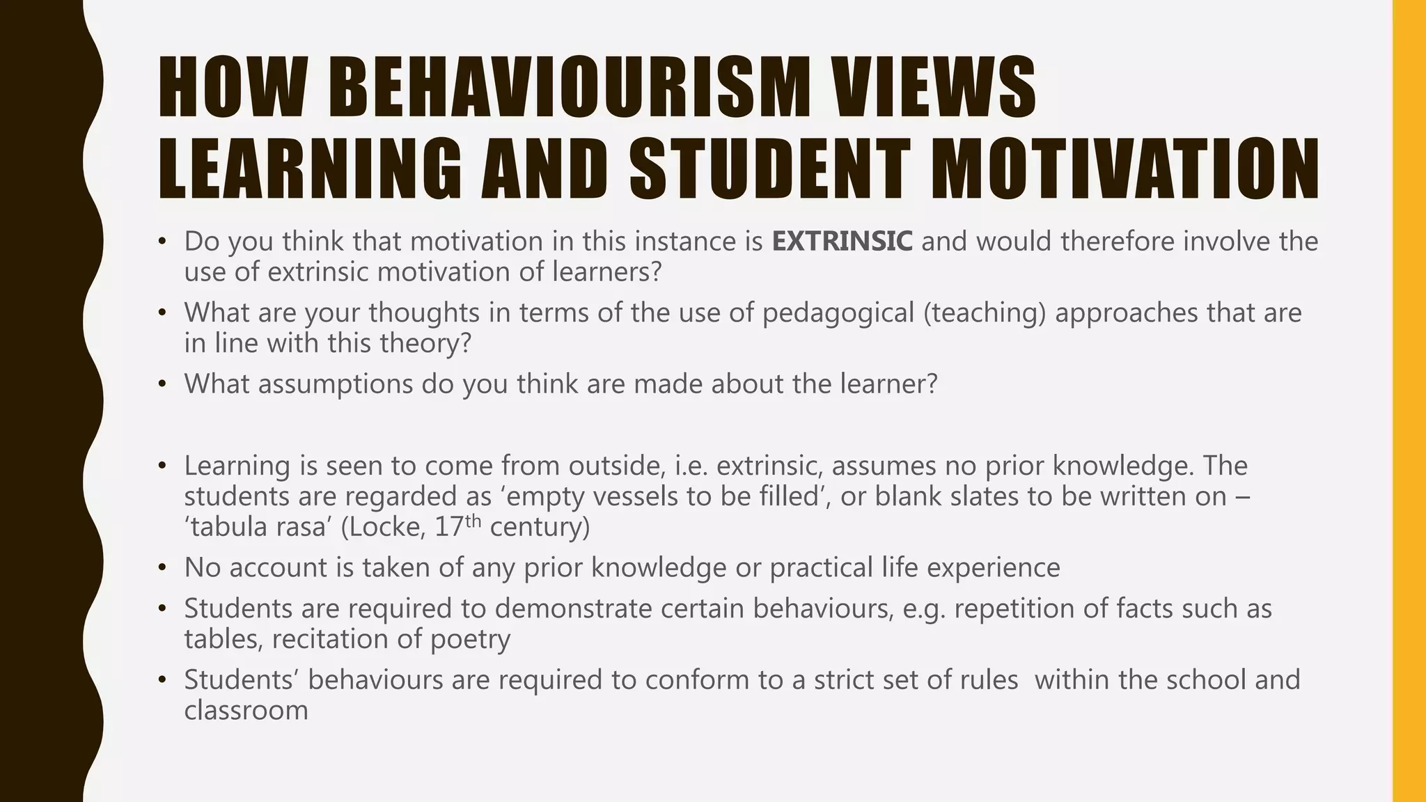 HOW BEHAVIOURISM VIEWS
LEARNING AND STUDENT MOTIVATION
• Do you think that motivation in this instance is EXTRINSIC and would therefore involve the
use of extrinsic motivation of learners?
• What are your thoughts in terms of the use of pedagogical (teaching) approaches that are
in line with this theory?
• What assumptions do you think are made about the learner?
• Learning is seen to come from outside, i.e. extrinsic, assumes no prior knowledge. The
students are regarded as ‘empty vessels to be filled’, or blank slates to be written on –
‘tabula rasa’ (Locke, 17th century)
• No account is taken of any prior knowledge or practical life experience
• Students are required to demonstrate certain behaviours, e.g. repetition of facts such as
tables, recitation of poetry
• Students’ behaviours are required to conform to a strict set of rules within the school and
classroom
 