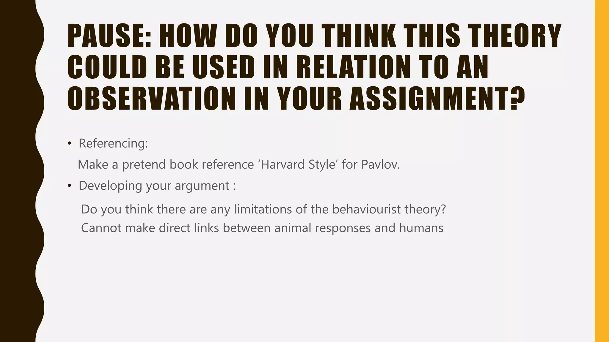 PAUSE: HOW DO YOU THINK THIS THEORY
COULD BE USED IN RELATION TO AN
OBSERVATION IN YOUR ASSIGNMENT?
• Referencing:
Make a pretend book reference ‘Harvard Style’ for Pavlov.
• Developing your argument :
Do you think there are any limitations of the behaviourist theory?
Cannot make direct links between animal responses and humans
 