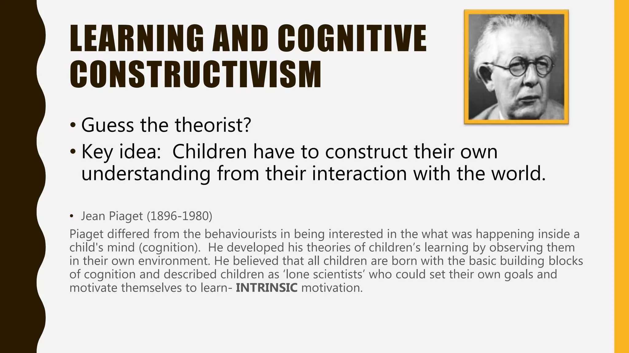 LEARNING AND COGNITIVE
CONSTRUCTIVISM
• Guess the theorist?
• Key idea: Children have to construct their own
understanding from their interaction with the world.
• Jean Piaget (1896-1980)
Piaget differed from the behaviourists in being interested in the what was happening inside a
child's mind (cognition). He developed his theories of children’s learning by observing them
in their own environment. He believed that all children are born with the basic building blocks
of cognition and described children as ‘lone scientists’ who could set their own goals and
motivate themselves to learn- INTRINSIC motivation.
 