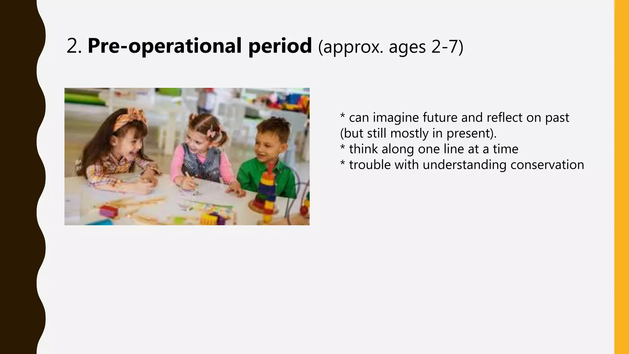 2. Pre-operational period (approx. ages 2-7)
* can imagine future and reflect on past
(but still mostly in present).
* think along one line at a time
* trouble with understanding conservation
 
