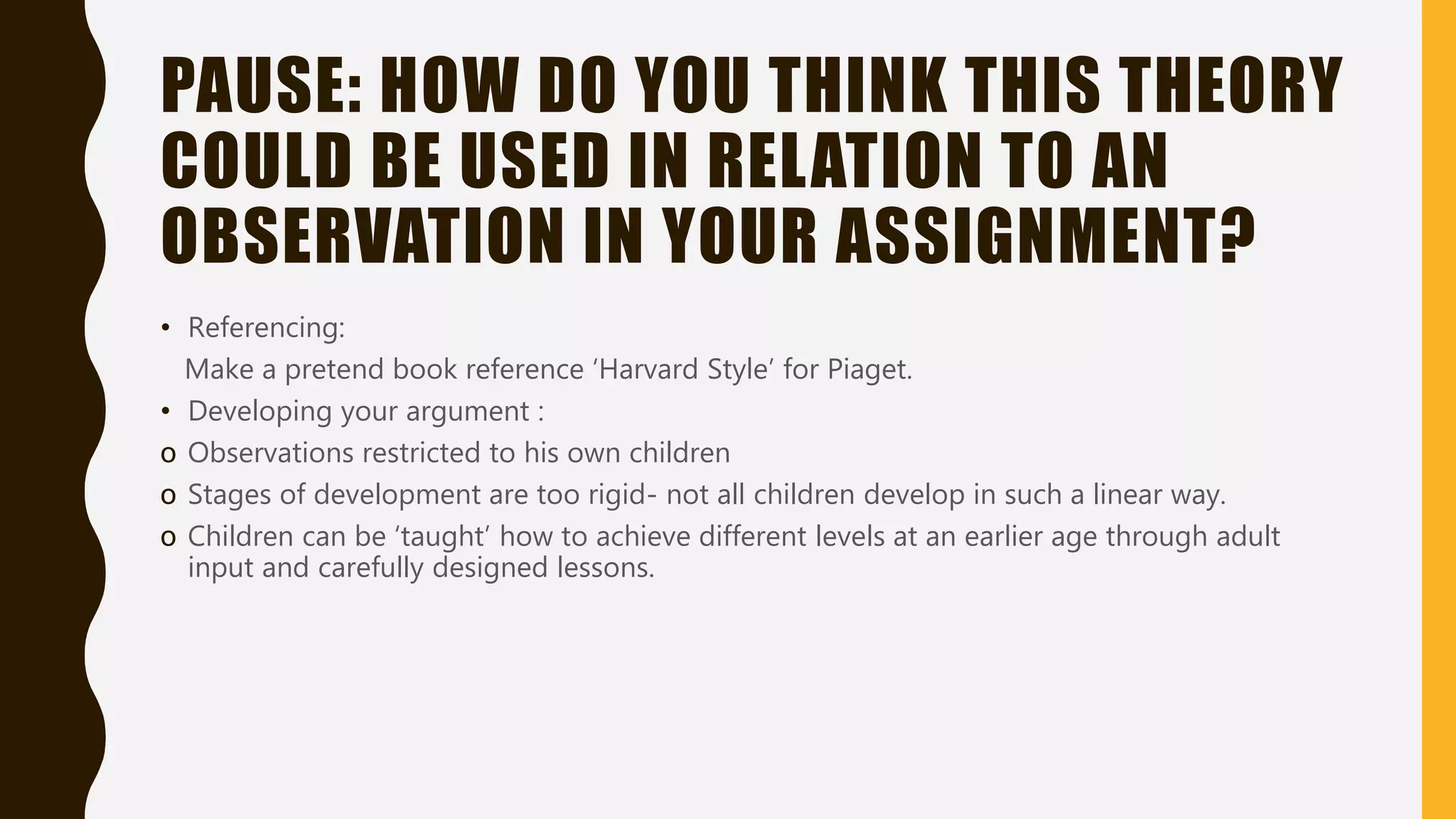 PAUSE: HOW DO YOU THINK THIS THEORY
COULD BE USED IN RELATION TO AN
OBSERVATION IN YOUR ASSIGNMENT?
• Referencing:
Make a pretend book reference ‘Harvard Style’ for Piaget.
• Developing your argument :
o Observations restricted to his own children
o Stages of development are too rigid- not all children develop in such a linear way.
o Children can be ‘taught’ how to achieve different levels at an earlier age through adult
input and carefully designed lessons.
 