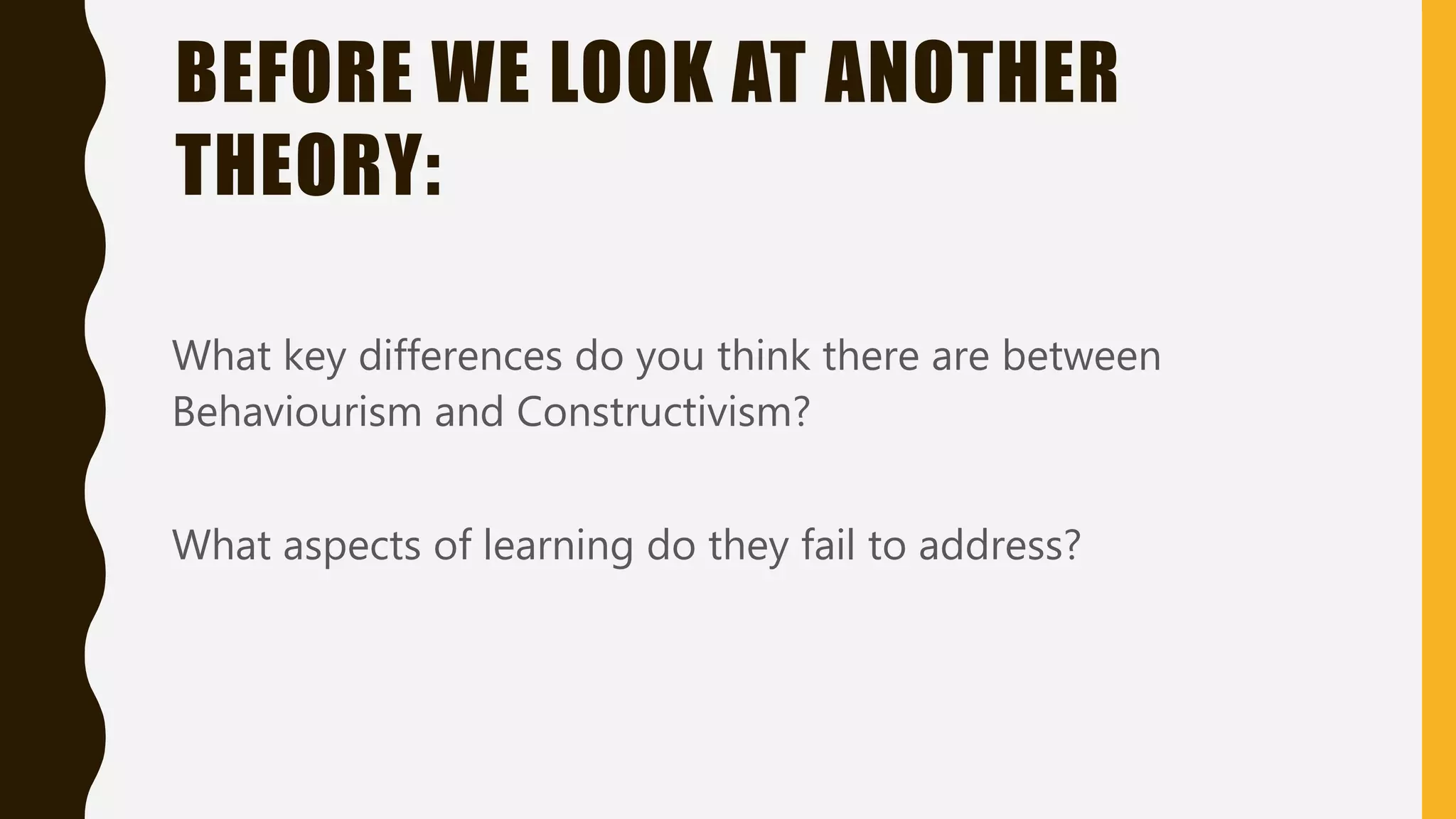 What key differences do you think there are between
Behaviourism and Constructivism?
What aspects of learning do they fail to address?
BEFORE WE LOOK AT ANOTHER
THEORY:
 