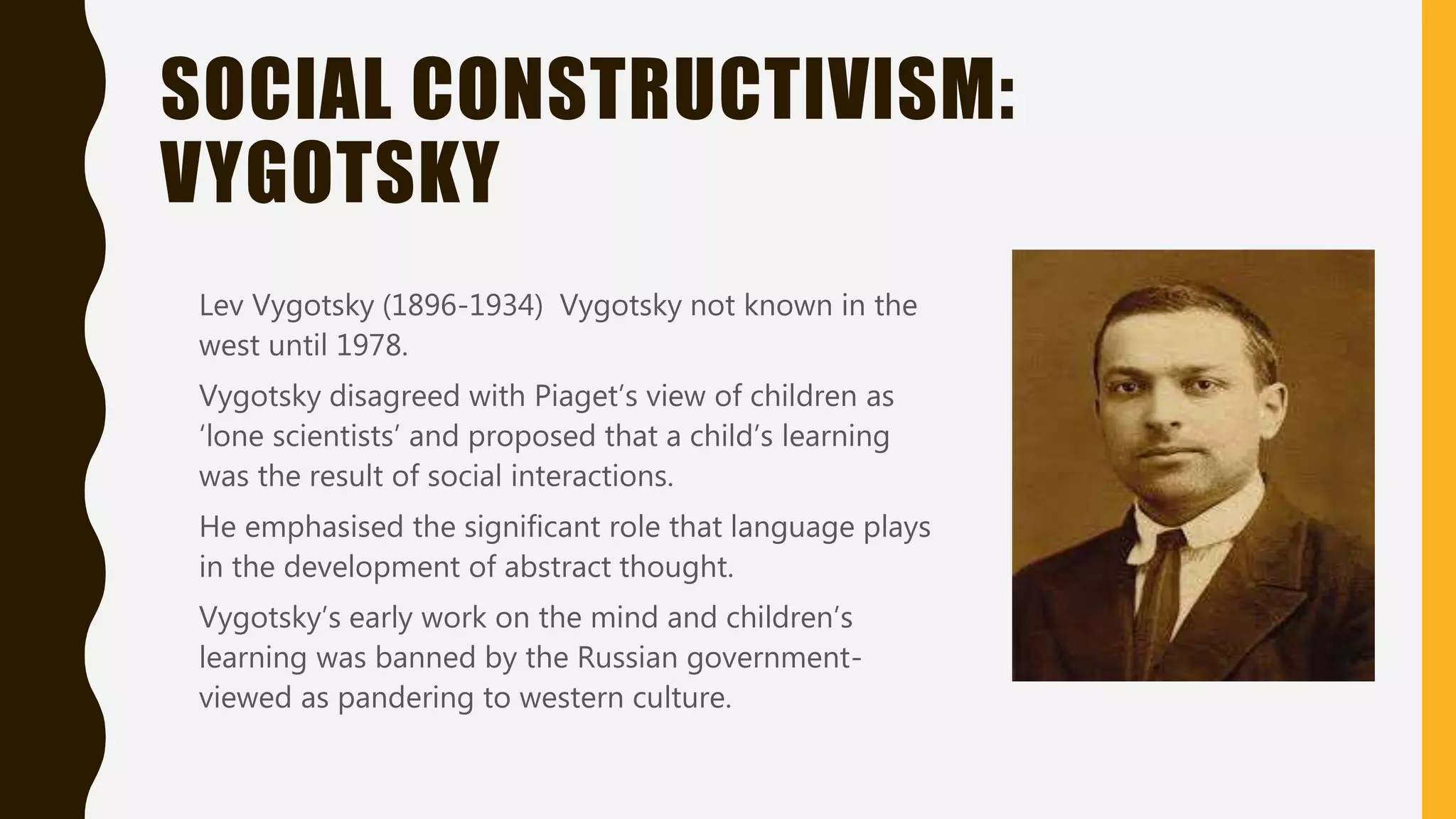 SOCIAL CONSTRUCTIVISM:
VYGOTSKY
Lev Vygotsky (1896-1934) Vygotsky not known in the
west until 1978.
Vygotsky disagreed with Piaget’s view of children as
‘lone scientists’ and proposed that a child’s learning
was the result of social interactions.
He emphasised the significant role that language plays
in the development of abstract thought.
Vygotsky’s early work on the mind and children’s
learning was banned by the Russian government-
viewed as pandering to western culture.
 