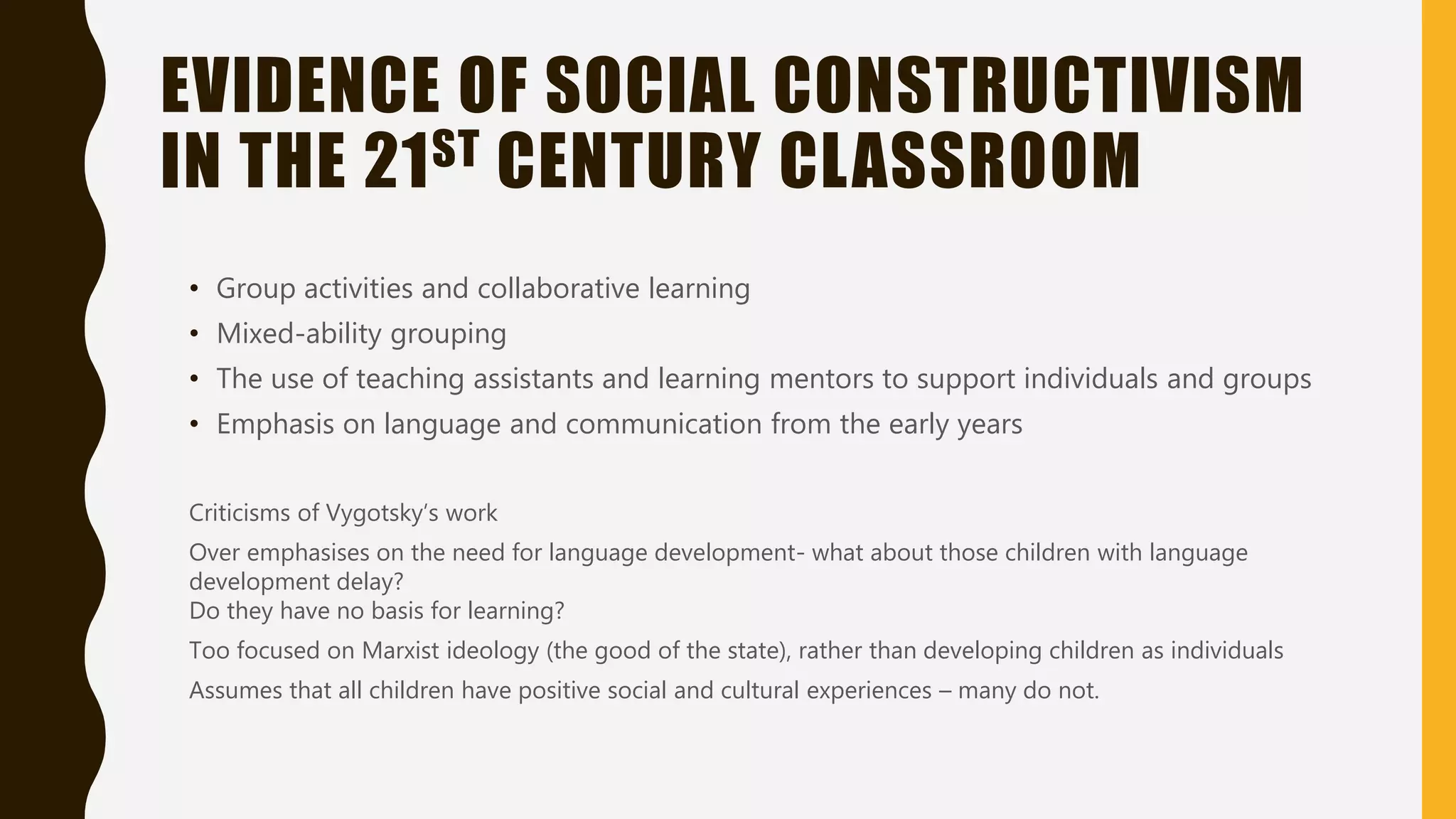 EVIDENCE OF SOCIAL CONSTRUCTIVISM
IN THE 21ST CENTURY CLASSROOM
• Group activities and collaborative learning
• Mixed-ability grouping
• The use of teaching assistants and learning mentors to support individuals and groups
• Emphasis on language and communication from the early years
Criticisms of Vygotsky’s work
Over emphasises on the need for language development- what about those children with language
development delay?
Do they have no basis for learning?
Too focused on Marxist ideology (the good of the state), rather than developing children as individuals
Assumes that all children have positive social and cultural experiences – many do not.
 