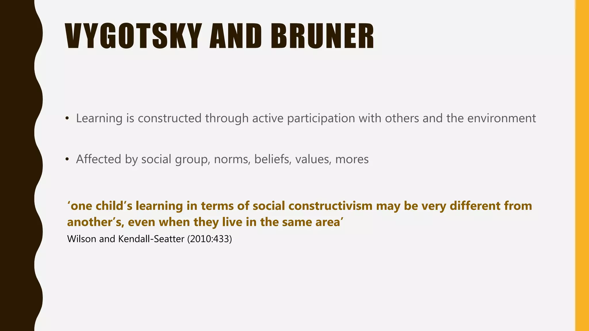 VYGOTSKY AND BRUNER
• Learning is constructed through active participation with others and the environment
• Affected by social group, norms, beliefs, values, mores
‘one child’s learning in terms of social constructivism may be very different from
another’s, even when they live in the same area’
Wilson and Kendall-Seatter (2010:433)
 