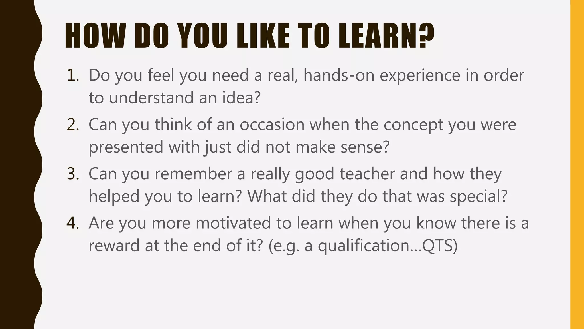 HOW DO YOU LIKE TO LEARN?
1. Do you feel you need a real, hands-on experience in order
to understand an idea?
2. Can you think of an occasion when the concept you were
presented with just did not make sense?
3. Can you remember a really good teacher and how they
helped you to learn? What did they do that was special?
4. Are you more motivated to learn when you know there is a
reward at the end of it? (e.g. a qualification…QTS)
 