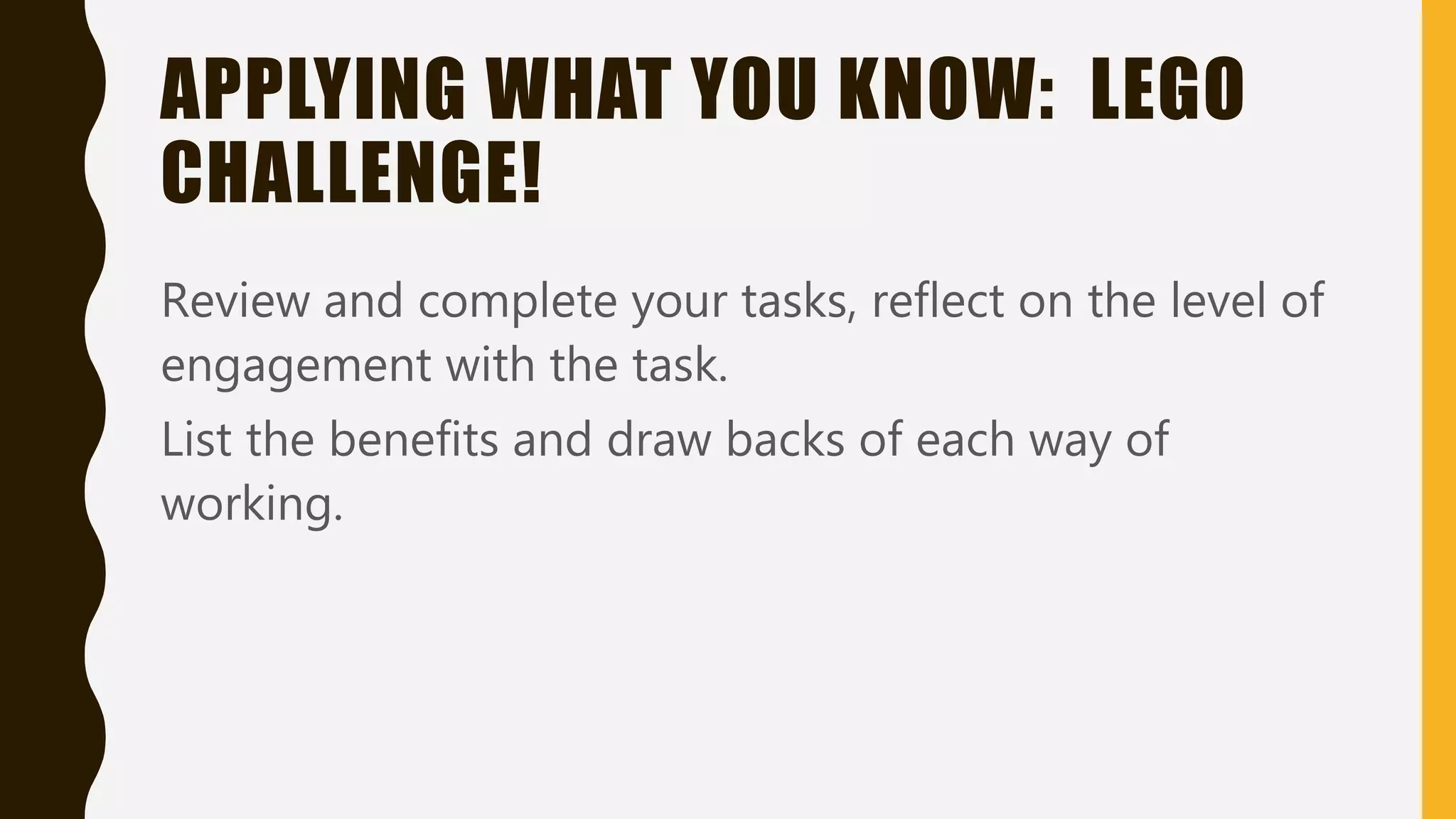 APPLYING WHAT YOU KNOW: LEGO
CHALLENGE!
Review and complete your tasks, reflect on the level of
engagement with the task.
List the benefits and draw backs of each way of
working.
 
