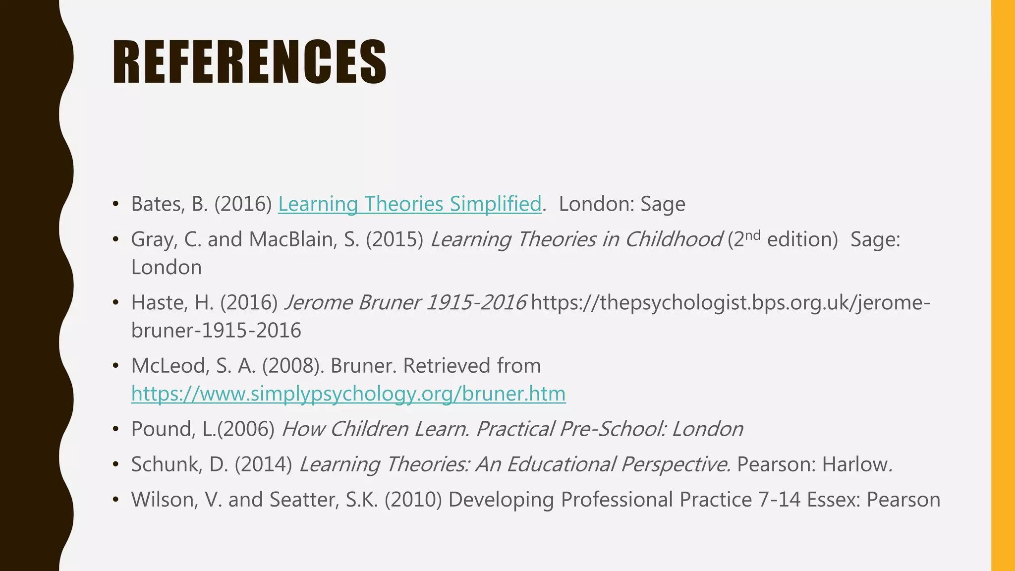REFERENCES
• Bates, B. (2016) Learning Theories Simplified. London: Sage
• Gray, C. and MacBlain, S. (2015) Learning Theories in Childhood (2nd edition) Sage:
London
• Haste, H. (2016) Jerome Bruner 1915-2016 https://thepsychologist.bps.org.uk/jerome-
bruner-1915-2016
• McLeod, S. A. (2008). Bruner. Retrieved from
https://www.simplypsychology.org/bruner.htm
• Pound, L.(2006) How Children Learn. Practical Pre-School: London
• Schunk, D. (2014) Learning Theories: An Educational Perspective. Pearson: Harlow.
• Wilson, V. and Seatter, S.K. (2010) Developing Professional Practice 7-14 Essex: Pearson
 