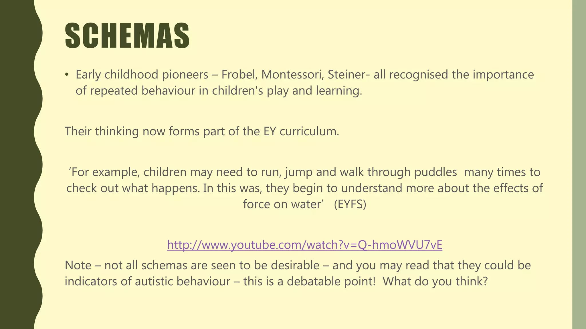 SCHEMAS
• Early childhood pioneers – Frobel, Montessori, Steiner- all recognised the importance
of repeated behaviour in children's play and learning.
Their thinking now forms part of the EY curriculum.
‘For example, children may need to run, jump and walk through puddles many times to
check out what happens. In this was, they begin to understand more about the effects of
force on water’ (EYFS)
http://www.youtube.com/watch?v=Q-hmoWVU7vE
Note – not all schemas are seen to be desirable – and you may read that they could be
indicators of autistic behaviour – this is a debatable point! What do you think?
 