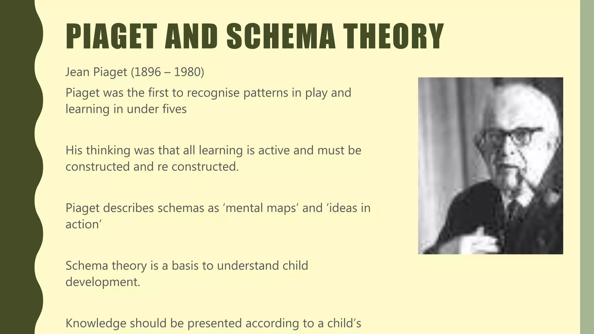 PIAGET AND SCHEMA THEORY
Jean Piaget (1896 – 1980)
Piaget was the first to recognise patterns in play and
learning in under fives
His thinking was that all learning is active and must be
constructed and re constructed.
Piaget describes schemas as ‘mental maps’ and ‘ideas in
action’
Schema theory is a basis to understand child
development.
Knowledge should be presented according to a child’s
 