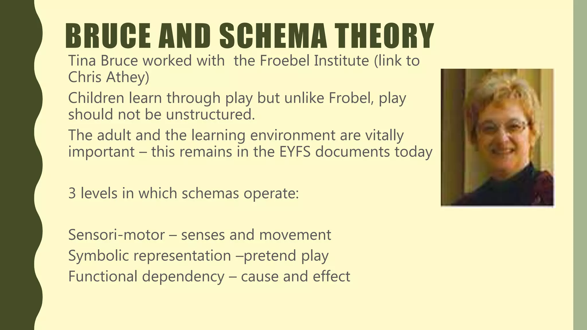 BRUCE AND SCHEMA THEORY
Tina Bruce worked with the Froebel Institute (link to
Chris Athey)
Children learn through play but unlike Frobel, play
should not be unstructured.
The adult and the learning environment are vitally
important – this remains in the EYFS documents today
3 levels in which schemas operate:
Sensori-motor – senses and movement
Symbolic representation –pretend play
Functional dependency – cause and effect
 