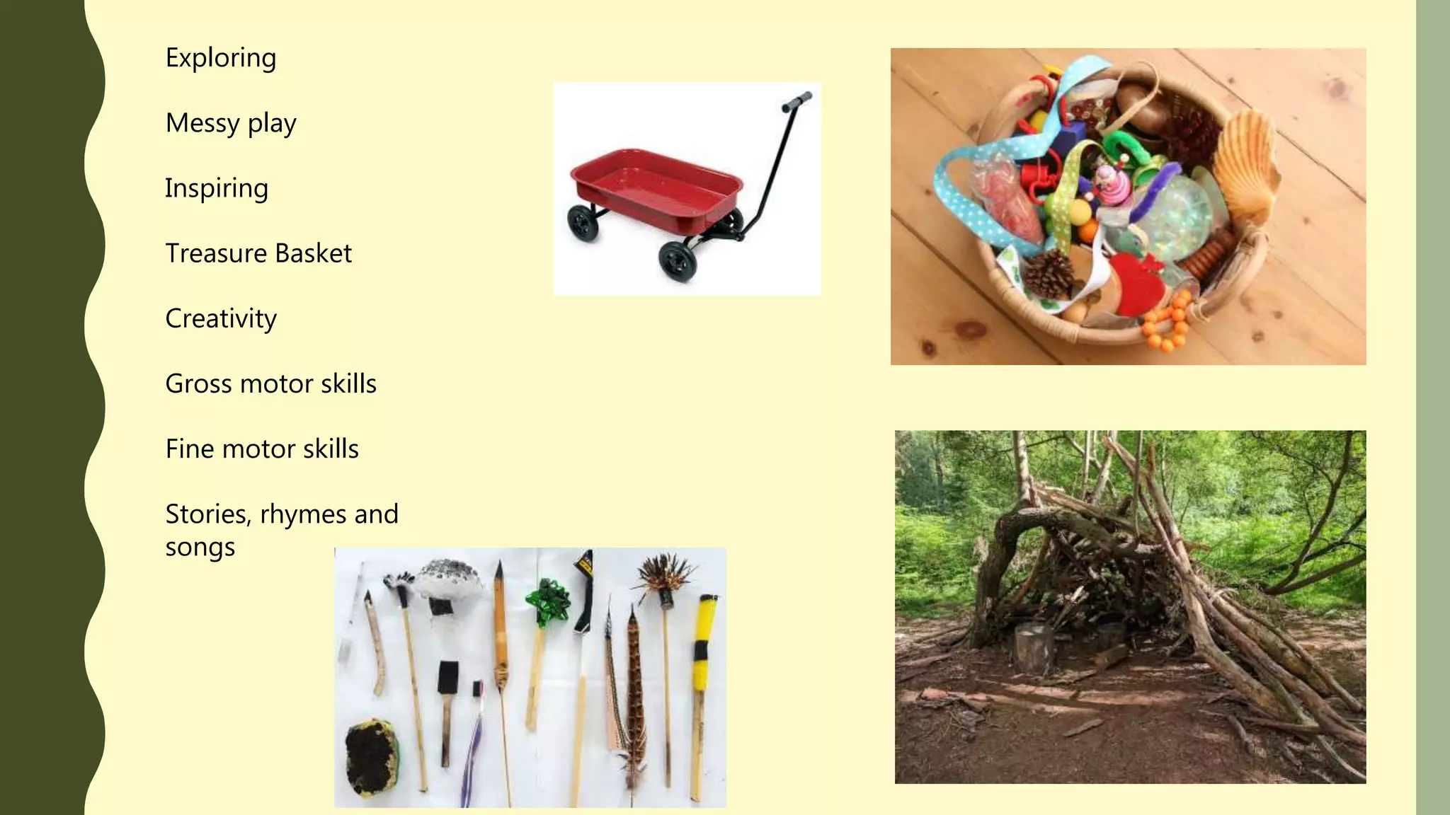 Exploring
Messy play
Inspiring
Treasure Basket
Creativity
Gross motor skills
Fine motor skills
Stories, rhymes and
songs
 
