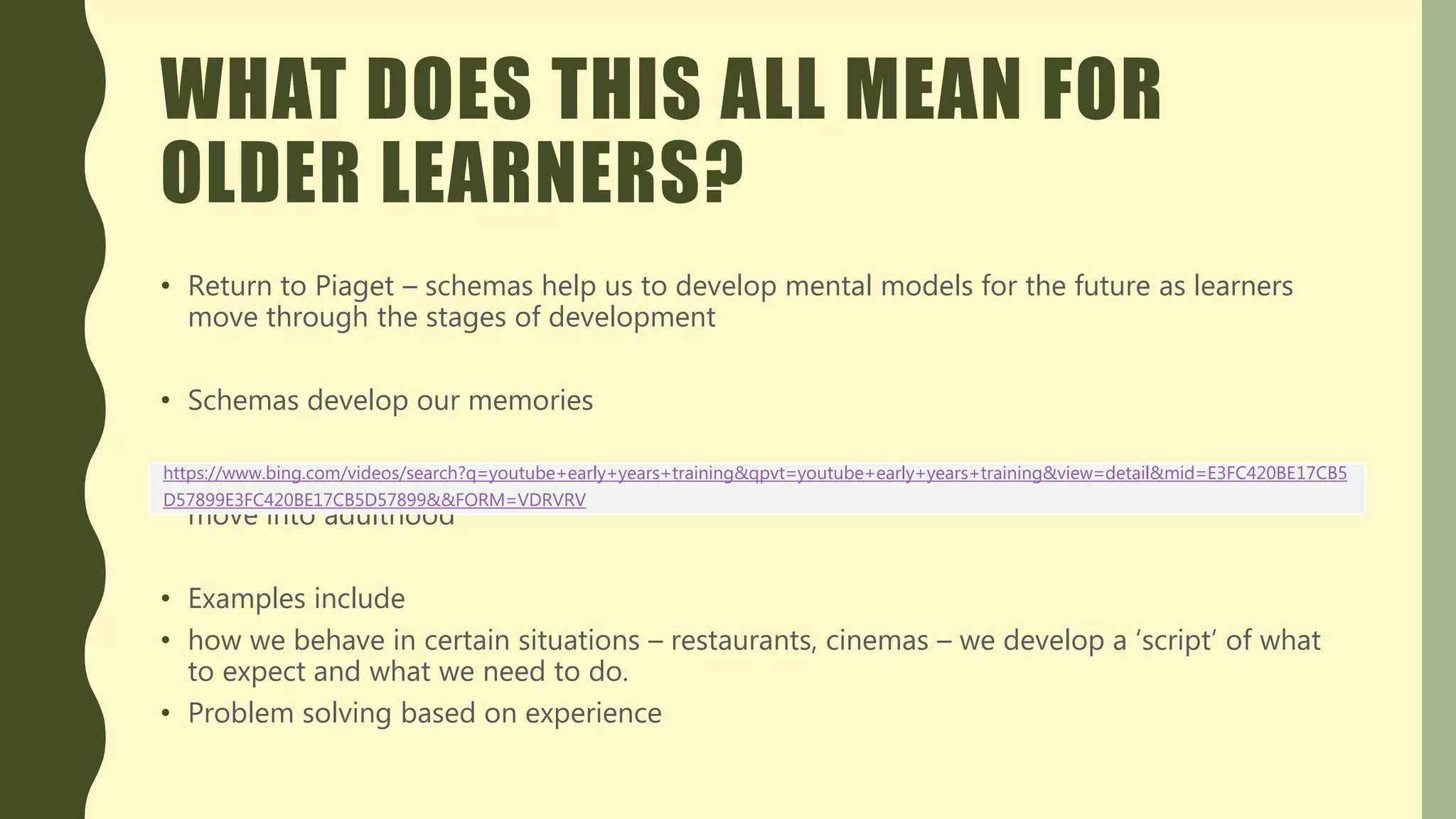 WHAT DOES THIS ALL MEAN FOR
OLDER LEARNERS?
• Return to Piaget – schemas help us to develop mental models for the future as learners
move through the stages of development
• Schemas develop our memories
• Schemas allow learners to rehearse and reapply learning and then are elaborated as we
move into adulthood
• Examples include
• how we behave in certain situations – restaurants, cinemas – we develop a ‘script’ of what
to expect and what we need to do.
• Problem solving based on experience
https://www.bing.com/videos/search?q=youtube+early+years+training&qpvt=youtube+early+years+training&view=detail&mid=E3FC420BE17CB5
D57899E3FC420BE17CB5D57899&&FORM=VDRVRV
 