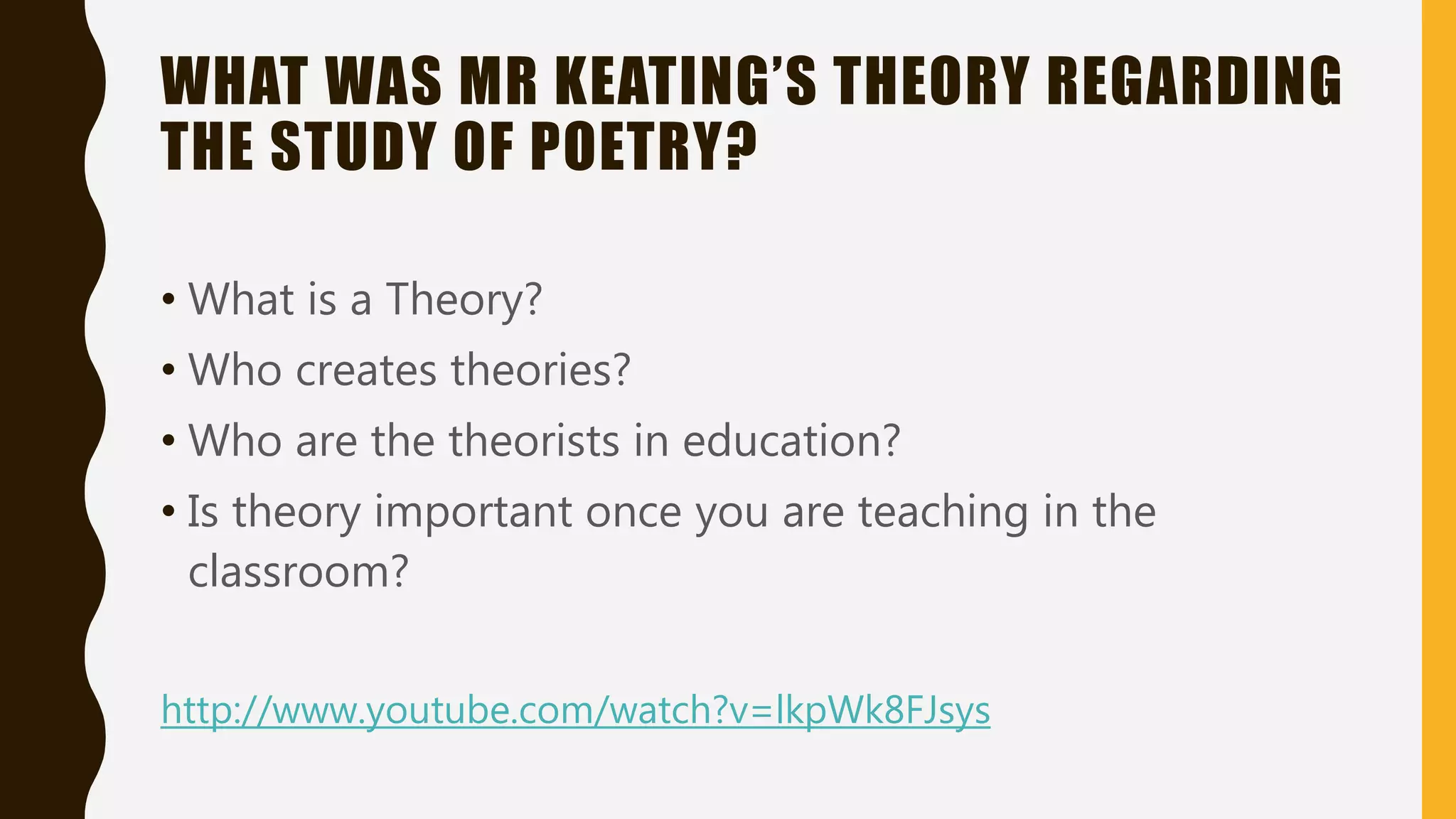 WHAT WAS MR KEATING’S THEORY REGARDING
THE STUDY OF POETRY?
• What is a Theory?
• Who creates theories?
• Who are the theorists in education?
• Is theory important once you are teaching in the
classroom?
http://www.youtube.com/watch?v=lkpWk8FJsys
 