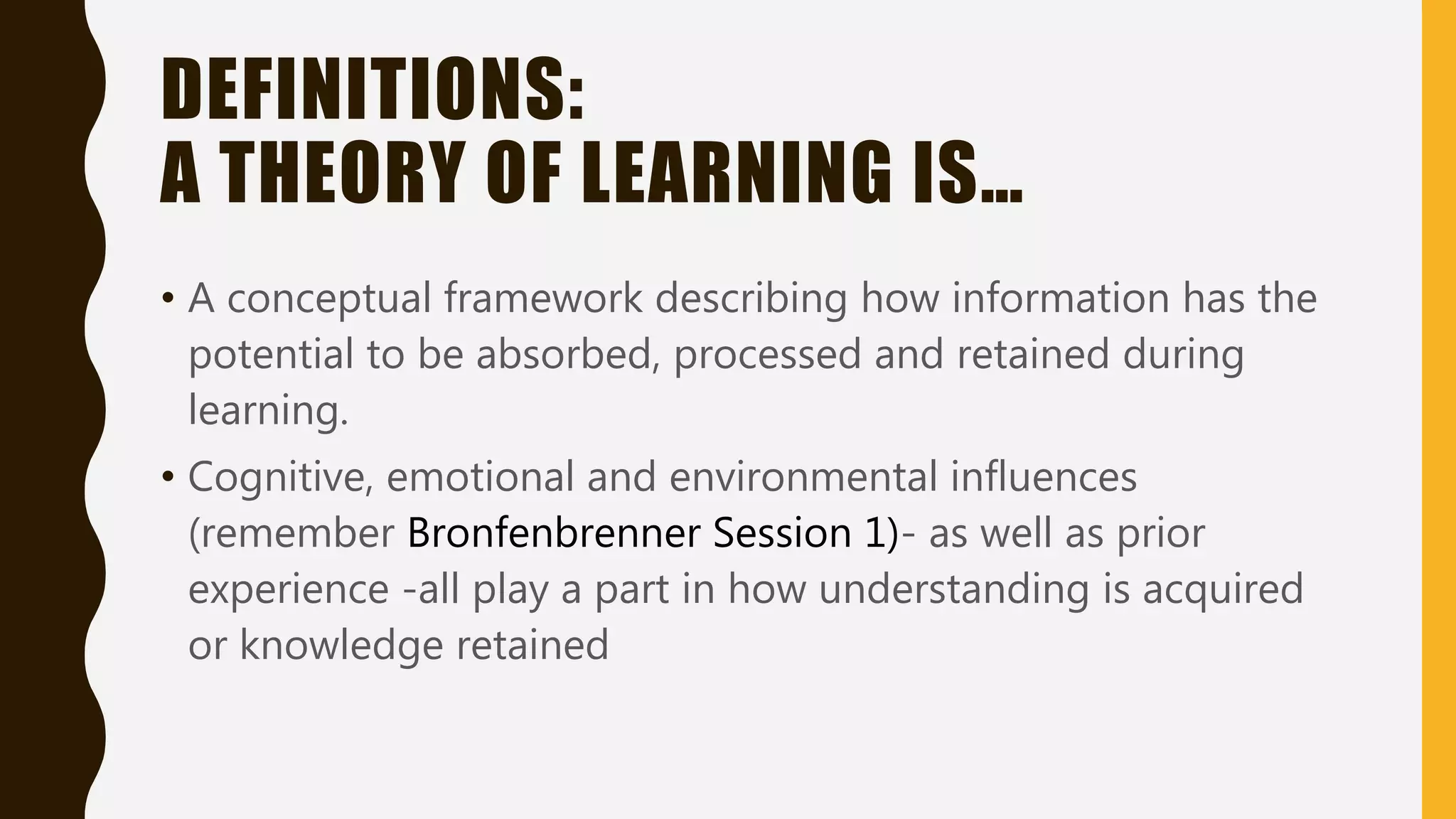 DEFINITIONS:
A THEORY OF LEARNING IS…
• A conceptual framework describing how information has the
potential to be absorbed, processed and retained during
learning.
• Cognitive, emotional and environmental influences
(remember Bronfenbrenner Session 1)- as well as prior
experience -all play a part in how understanding is acquired
or knowledge retained
 