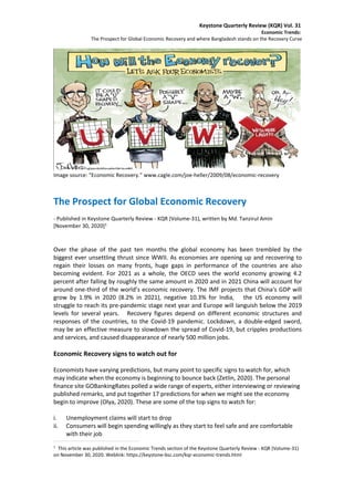 Keystone Quarterly Review (KQR) Vol. 31
Economic Trends:
The Prospect for Global Economic Recovery and where Bangladesh stands on the Recovery Curve
Image source: “Economic Recovery.” www.cagle.com/joe-heller/2009/08/economic-recovery
The Prospect for Global Economic Recovery
- Published in Keystone Quarterly Review - KQR (Volume-31), written by Md. Tanzirul Amin
[November 30, 2020]1
Over the phase of the past ten months the global economy has been trembled by the
biggest ever unsettling thrust since WWII. As economies are opening up and recovering to
regain their losses on many fronts, huge gaps in performance of the countries are also
becoming evident. For 2021 as a whole, the OECD sees the world economy growing 4.2
percent after falling by roughly the same amount in 2020 and in 2021 China will account for
around one-third of the world’s economic recovery. The IMF projects that China's GDP will
grow by 1.9% in 2020 (8.2% in 2021), negative 10.3% for India, the US economy will
struggle to reach its pre-pandemic stage next year and Europe will languish below the 2019
levels for several years. Recovery figures depend on different economic structures and
responses of the countries, to the Covid-19 pandemic. Lockdown, a double-edged sword,
may be an effective measure to slowdown the spread of Covid-19, but cripples productions
and services, and caused disappearance of nearly 500 million jobs.
Economic Recovery signs to watch out for
Economists have varying predictions, but many point to specific signs to watch for, which
may indicate when the economy is beginning to bounce back (Zetlin, 2020). The personal
finance site GOBankingRates polled a wide range of experts, either interviewing or reviewing
published remarks, and put together 17 predictions for when we might see the economy
begin to improve (Olya, 2020). These are some of the top signs to watch for:
i. Unemployment claims will start to drop
ii. Consumers will begin spending willingly as they start to feel safe and are comfortable
with their job
1
This article was published in the Economic Trends section of the Keystone Quarterly Review - KQR (Volume-31)
on November 30, 2020. Weblink: https://keystone-bsc.com/kqr-economic-trends.html
 
