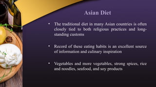 Asian Diet
• The traditional diet in many Asian countries is often
closely tied to both religious practices and long-
standing customs
• Record of these eating habits is an excellent source
of information and culinary inspiration
• Vegetables and more vegetables, strong spices, rice
and noodles, seafood, and soy products
 