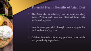 Potential Health Benefits of Asian Diet
• The Asian diet is relatively low in meat and dairy
foods. Protein and iron are obtained from nuts,
seeds, and legumes
• Iron is also provided through certain vegetables,
such as dark leafy greens
• Calcium is obtained from soy products, nuts, seeds,
and green leafy vegetables
 